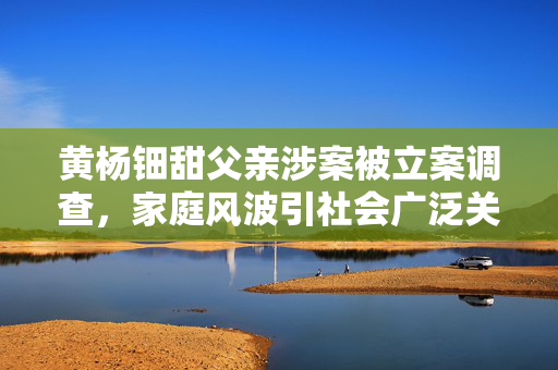 黄杨钿甜父亲涉案被立案调查，家庭风波引社会广泛关注