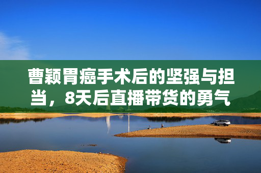 曹颖胃癌手术后的坚强与担当，8天后直播带货的勇气与责任