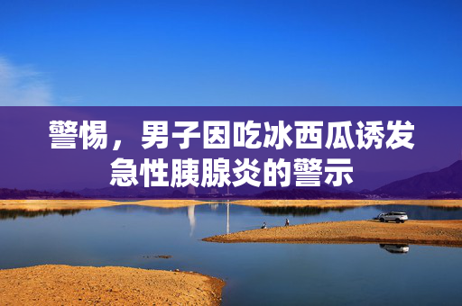警惕，男子因吃冰西瓜诱发急性胰腺炎的警示