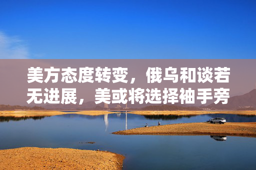 美方态度转变，俄乌和谈若无进展，美或将选择袖手旁观？