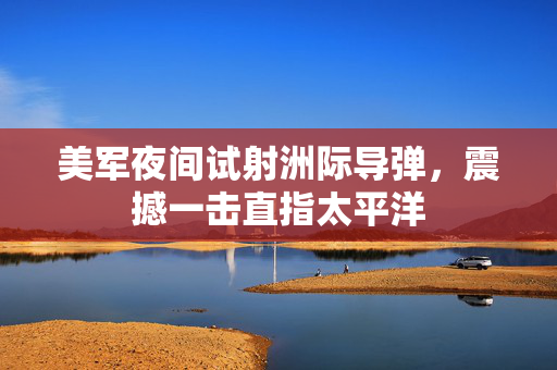美军夜间试射洲际导弹，震撼一击直指太平洋