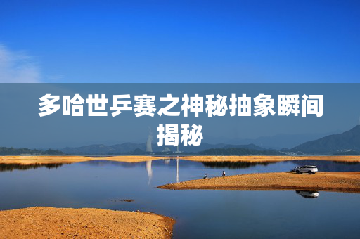 多哈世乒赛之神秘抽象瞬间揭秘