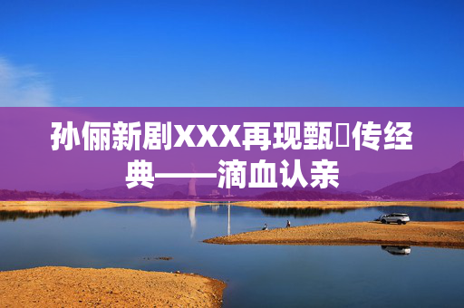 孙俪新剧XXX再现甄嬛传经典——滴血认亲