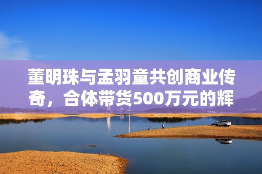 董明珠与孟羽童共创商业传奇，合体带货500万元的辉煌之旅