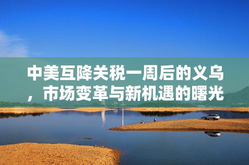 中美互降关税一周后的义乌，市场变革与新机遇的曙光