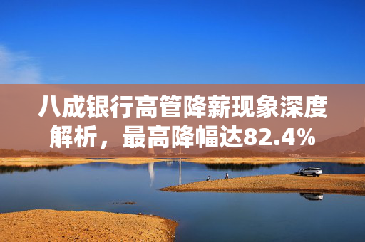 八成银行高管降薪现象深度解析，最高降幅达82.4%