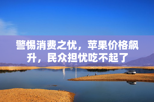 警惕消费之忧，苹果价格飙升，民众担忧吃不起了