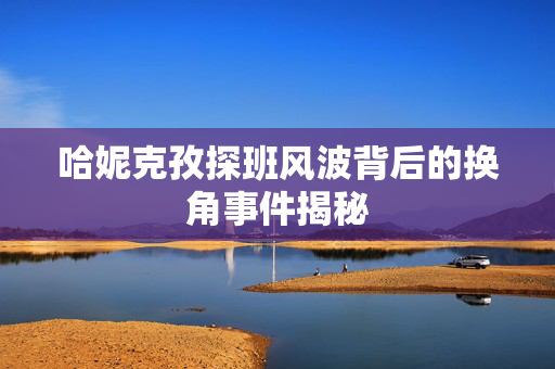 哈妮克孜探班风波背后的换角事件揭秘