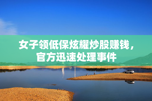 女子领低保炫耀炒股赚钱，官方迅速处理事件