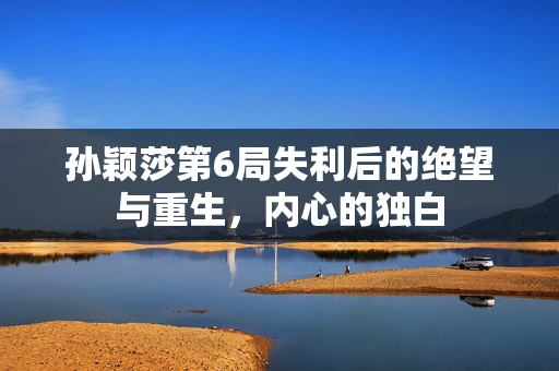 孙颖莎第6局失利后的绝望与重生，内心的独白
