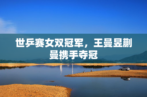 世乒赛女双冠军，王曼昱蒯曼携手夺冠