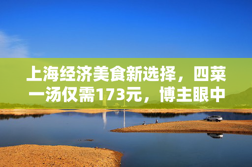 上海经济美食新选择，四菜一汤仅需173元，博主眼中的快餐佳肴