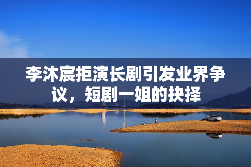 李沐宸拒演长剧引发业界争议，短剧一姐的抉择
