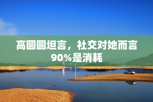 高圆圆坦言，社交对她而言90%是消耗