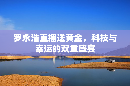 罗永浩直播送黄金，科技与幸运的双重盛宴