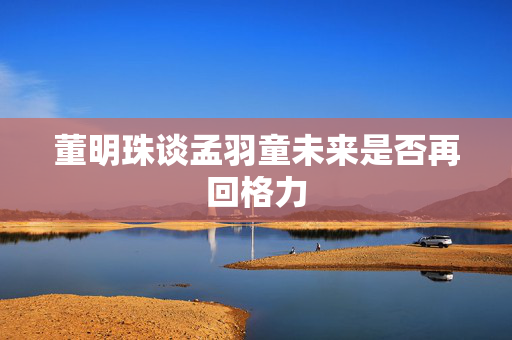 董明珠谈孟羽童未来是否再回格力