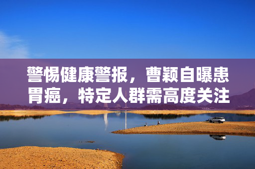 警惕健康警报，曹颖自曝患胃癌，特定人群需高度关注