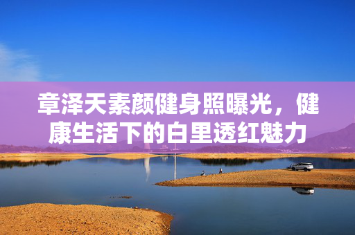 章泽天素颜健身照曝光，健康生活下的白里透红魅力