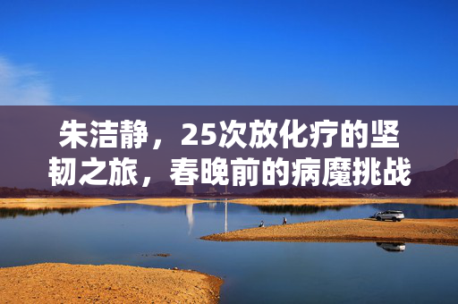 朱洁静，25次放化疗的坚韧之旅，春晚前的病魔挑战