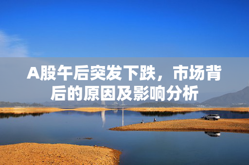A股午后突发下跌，市场背后的原因及影响分析