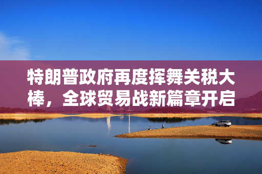 特朗普政府再度挥舞关税大棒，全球贸易战新篇章开启