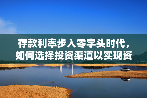 存款利率步入零字头时代，如何选择投资渠道以实现资金收益最大化