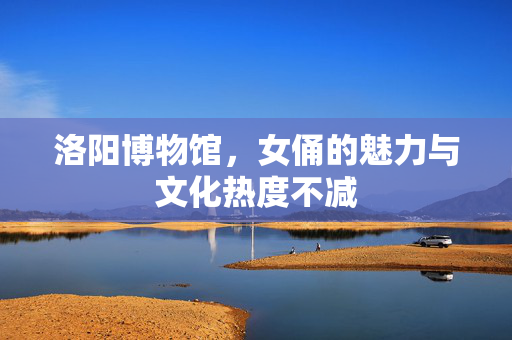 洛阳博物馆，女俑的魅力与文化热度不减