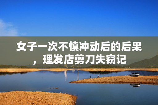 女子一次不慎冲动后的后果，理发店剪刀失窃记