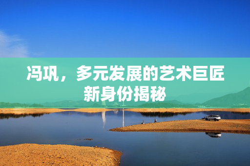 冯巩，多元发展的艺术巨匠新身份揭秘
