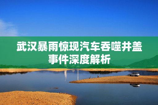 武汉暴雨惊现汽车吞噬井盖事件深度解析