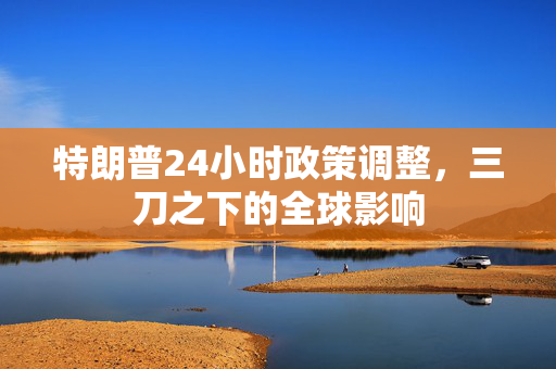 特朗普24小时政策调整，三刀之下的全球影响