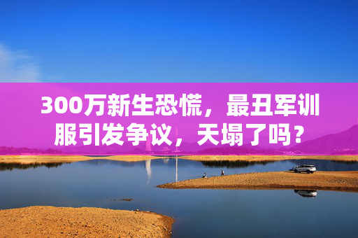 300万新生恐慌，最丑军训服引发争议，天塌了吗？