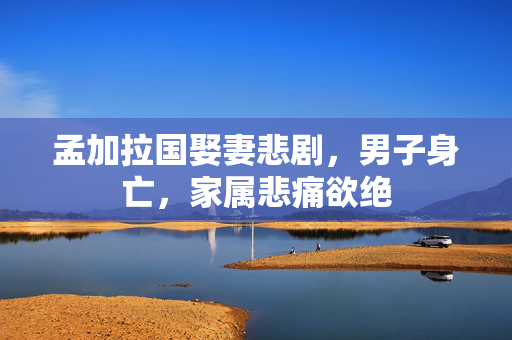 孟加拉国娶妻悲剧，男子身亡，家属悲痛欲绝