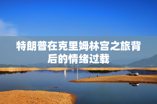 特朗普在克里姆林宫之旅背后的情绪过载