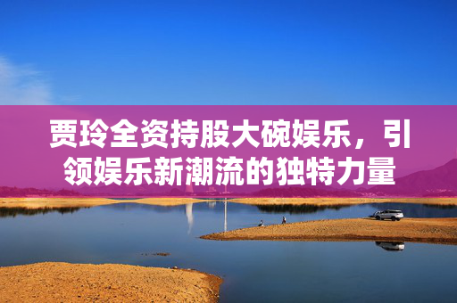 贾玲全资持股大碗娱乐，引领娱乐新潮流的独特力量