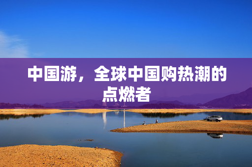 中国游，全球中国购热潮的点燃者