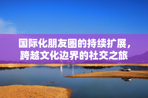 国际化朋友圈的持续扩展，跨越文化边界的社交之旅