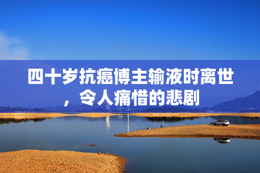 四十岁抗癌博主输液时离世，令人痛惜的悲剧