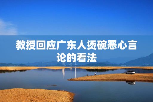 教授回应广东人烫碗恶心言论的看法