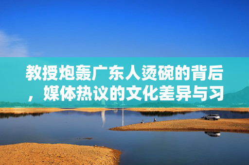 教授炮轰广东人烫碗的背后，媒体热议的文化差异与习惯之争