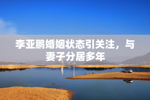 李亚鹏婚姻状态引关注，与妻子分居多年