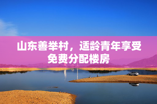 山东善举村，适龄青年享受免费分配楼房