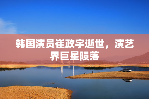韩国演员崔政宇逝世，演艺界巨星陨落