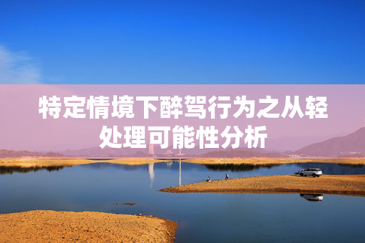 特定情境下醉驾行为之从轻处理可能性分析