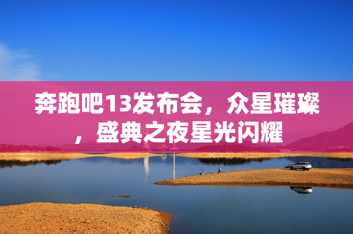 奔跑吧13发布会，众星璀璨，盛典之夜星光闪耀