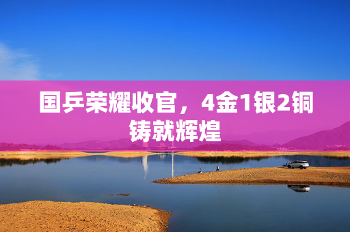 国乒荣耀收官，4金1银2铜铸就辉煌