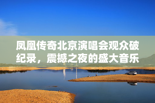 凤凰传奇北京演唱会观众破纪录，震撼之夜的盛大音乐盛宴