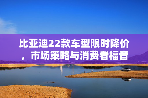 比亚迪22款车型限时降价，市场策略与消费者福音