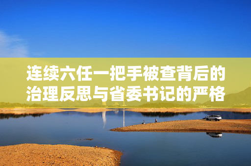 连续六任一把手被查背后的治理反思与省委书记的严格管理要求