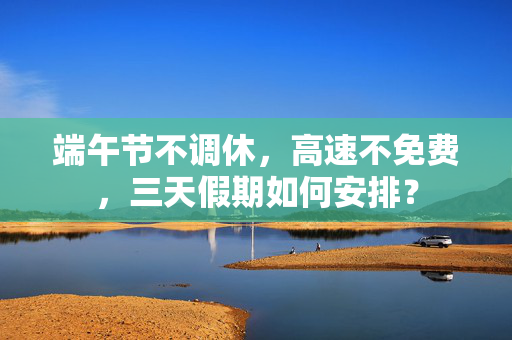 端午节不调休，高速不免费，三天假期如何安排？